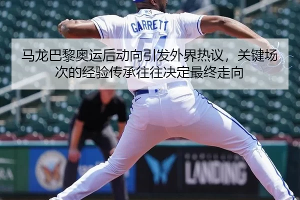 马龙巴黎奥运后动向引发外界热议，关键场次的经验传承往往决定最终走向